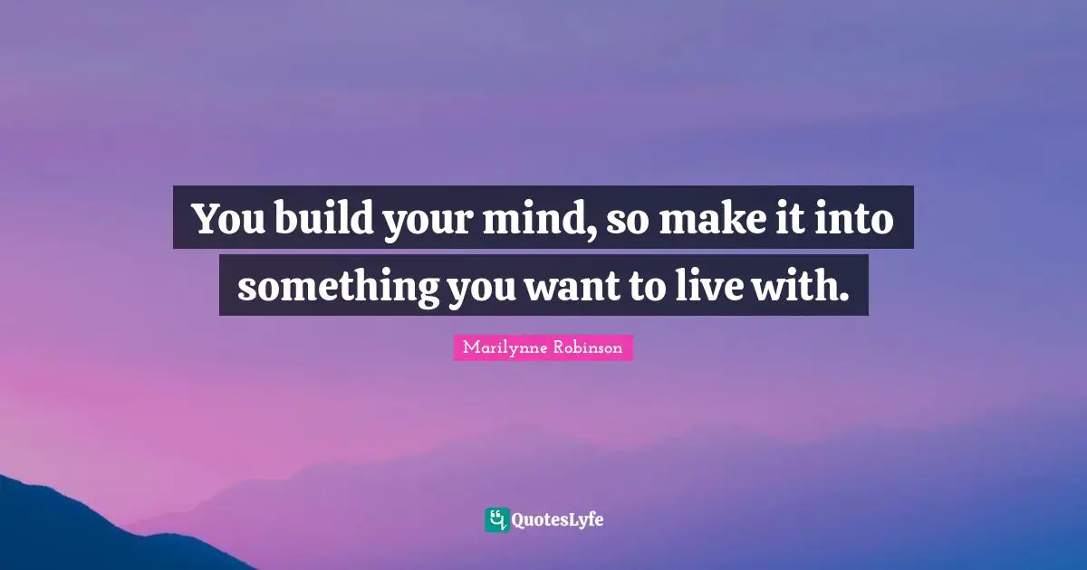 You build your mind, so make it into something you want to live with.