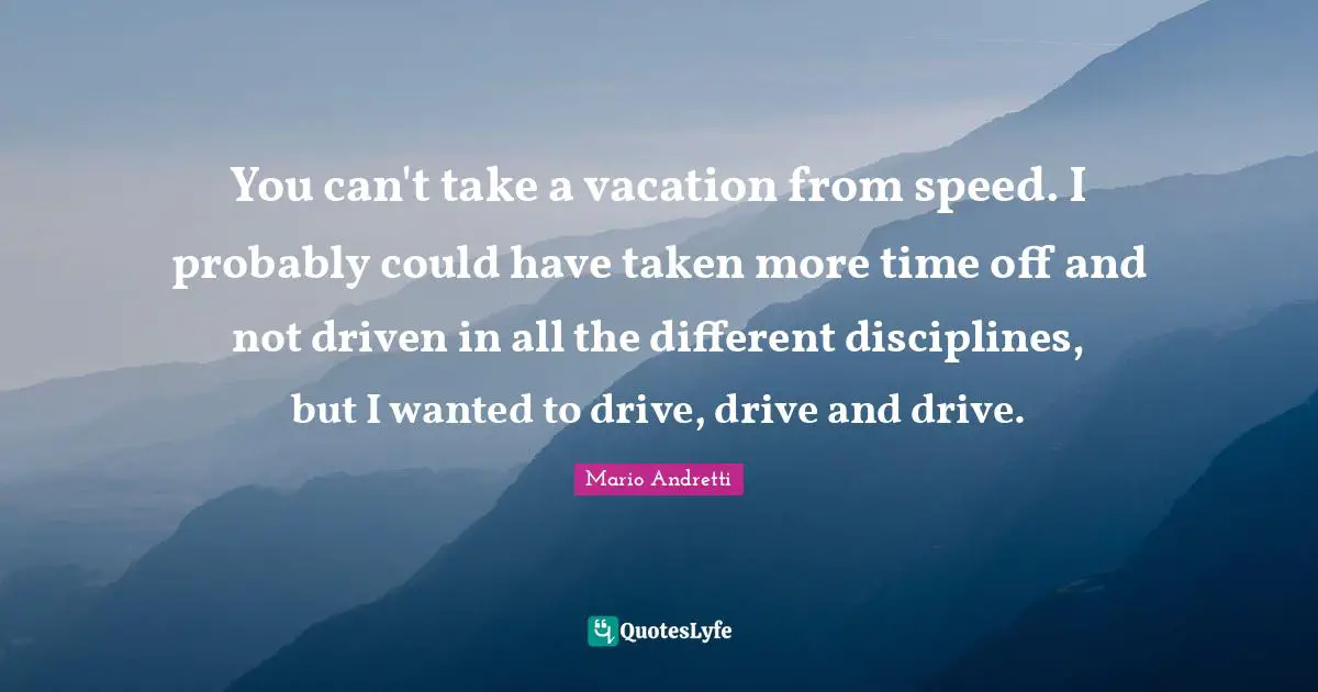 Mario Andretti Quotes: "You can't take a vacation from speed. I probably could have taken more time off and not driven in all the different disciplines, but I wanted to drive, drive and drive."