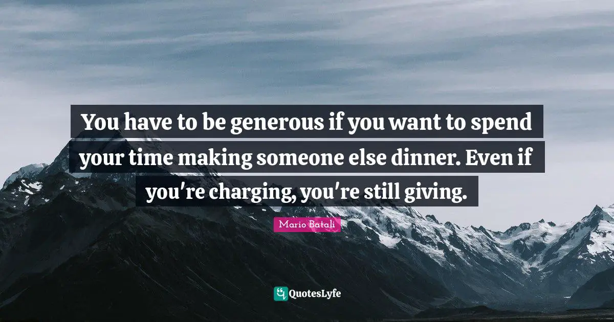 You have to be generous if you want to spend your time making someone else dinner. Even if you're charging, you're still giving.