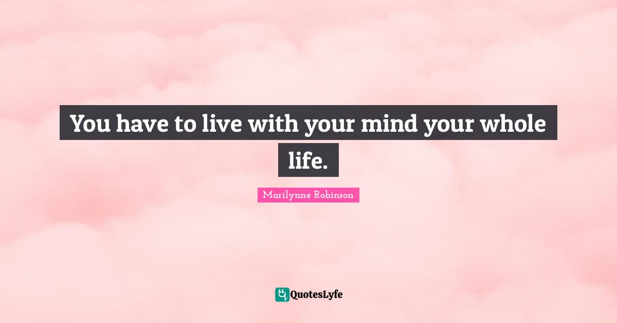 You have to live with your mind your whole life.