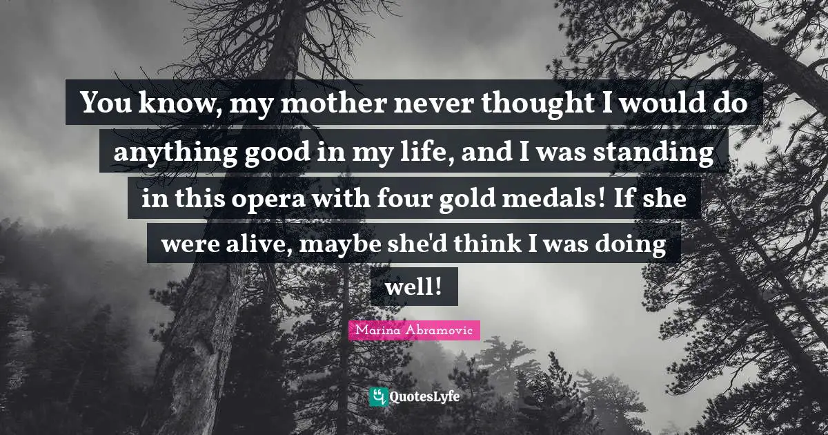You know, my mother never thought I would do anything good in my life, and I was standing in this opera with four gold medals! If she were alive, maybe she'd think I was doing well!