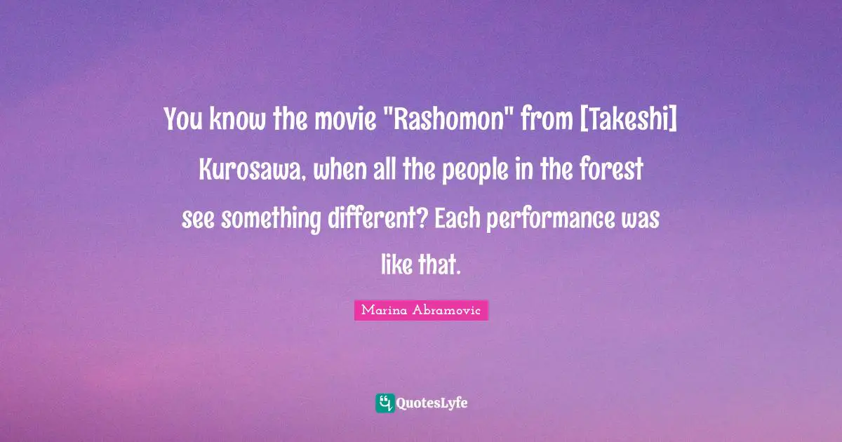 You know the movie "Rashomon" from [Takeshi] Kurosawa, when all the people in the forest see something different? Each performance was like that.