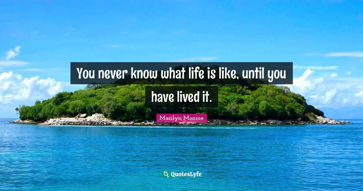 You never know what life is like, until you have lived it.