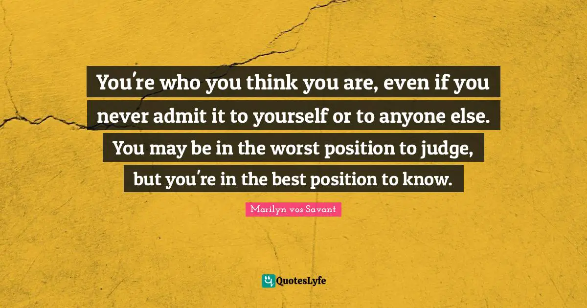 You're who you think you are, even if you never admit it to yourself or to anyone else. You may be in the worst position to judge, but you're in the best position to know.