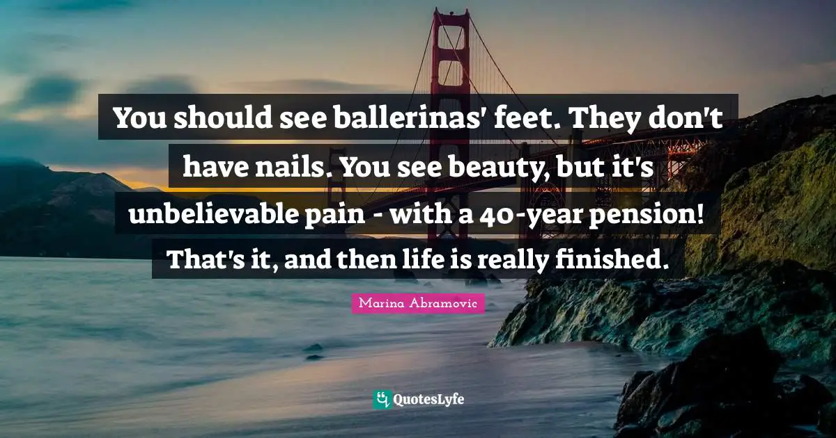You should see ballerinas' feet. They don't have nails. You see beauty, but it's unbelievable pain - with a 40-year pension! That's it, and then life is really finished.