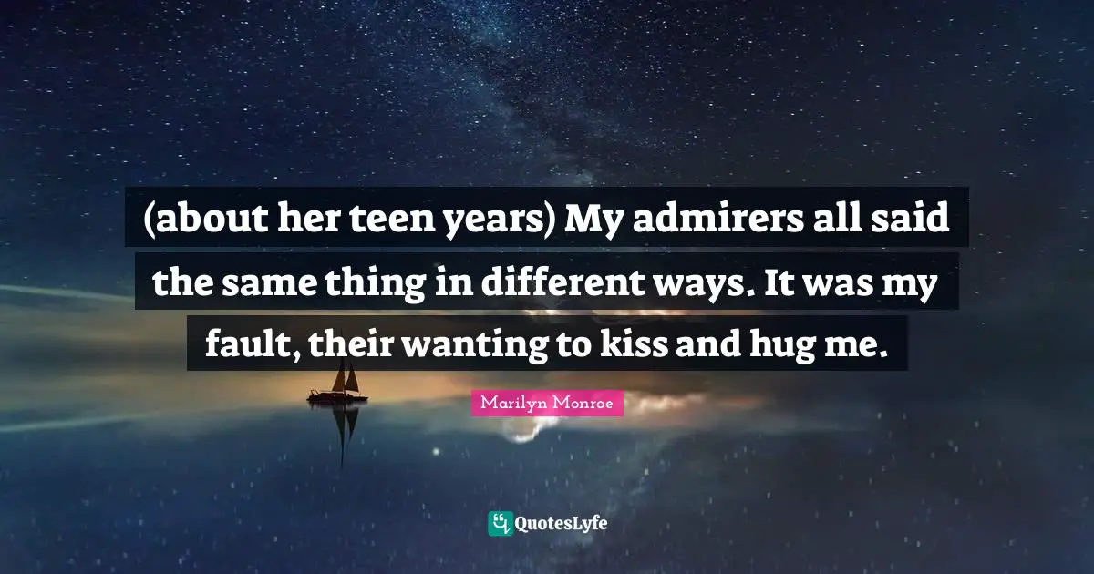 (about her teen years) My admirers all said the same thing in different ways. It was my fault, their wanting to kiss and hug me.