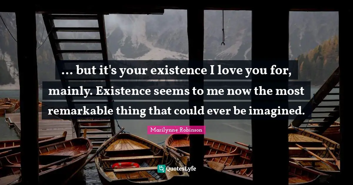 ... but it's your existence I love you for, mainly. Existence seems to me now the most remarkable thing that could ever be imagined.