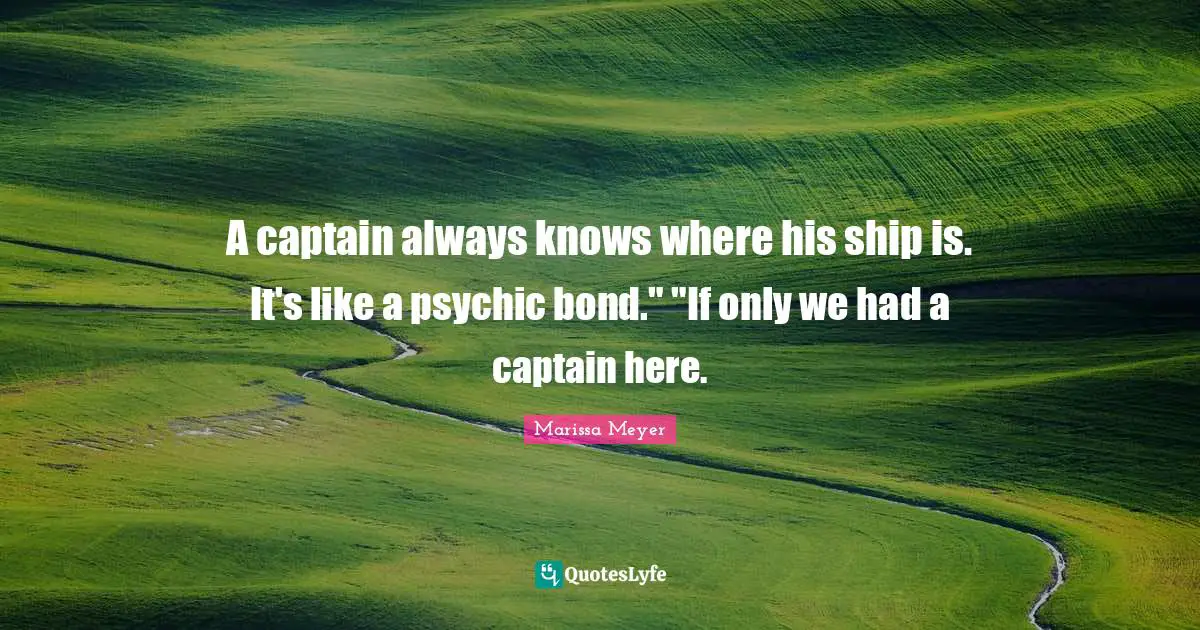 A captain always knows where his ship is. It's like a psychic bond." "If only we had a captain here.