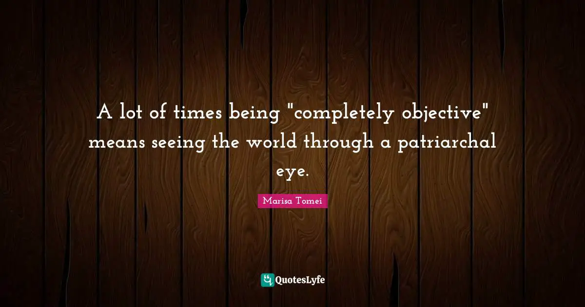 A lot of times being "completely objective" means seeing the world through a patriarchal eye.