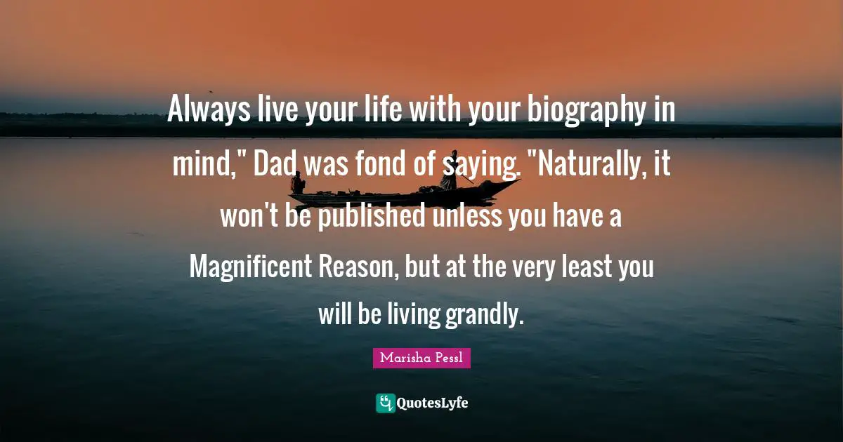 Always live your life with your biography in mind," Dad was fond of saying. "Naturally, it won't be published unless you have a Magnificent Reason, but at the very least you will be living grandly.