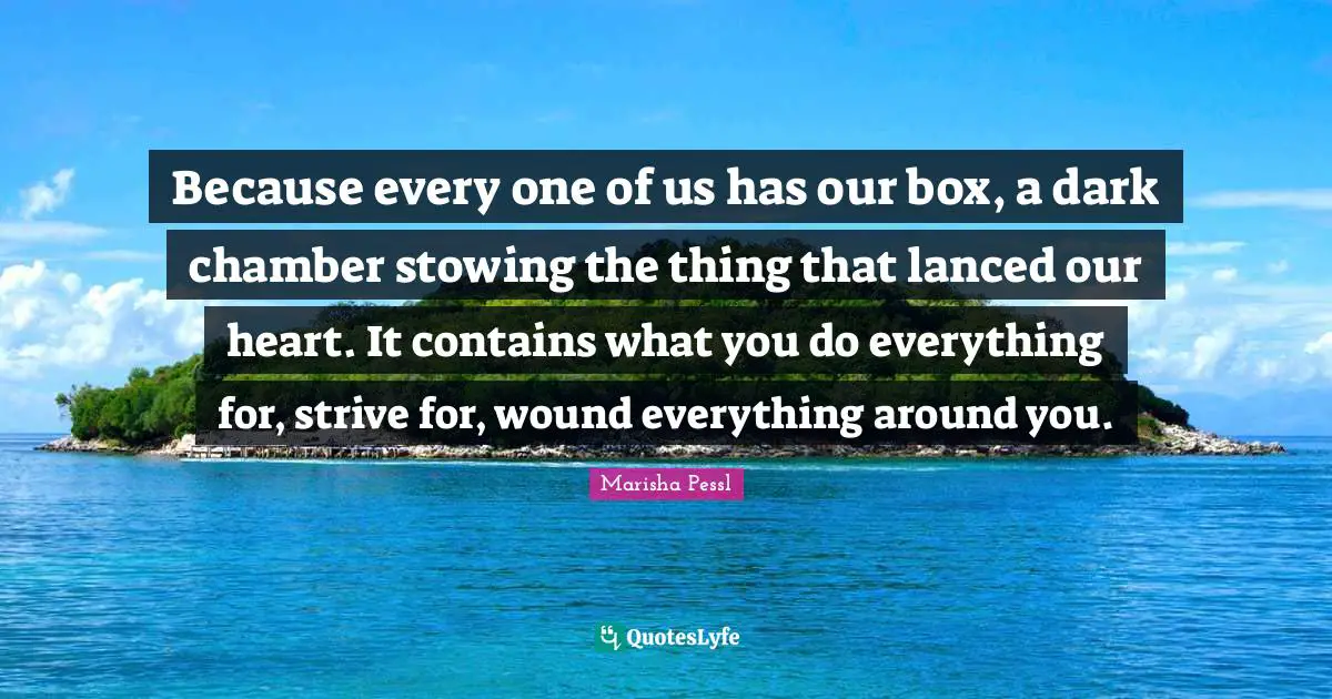 Because every one of us has our box, a dark chamber stowing the thing that lanced our heart. It contains what you do everything for, strive for, wound everything around you.