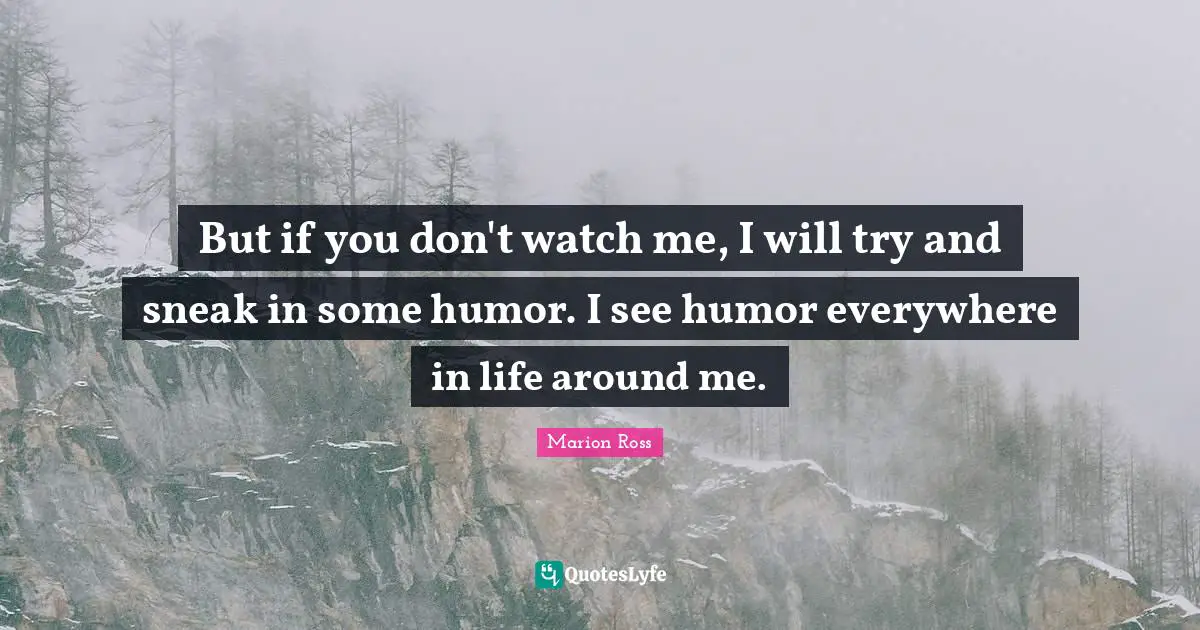 But if you don't watch me, I will try and sneak in some humor. I see humor everywhere in life around me.