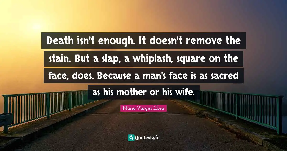 Mario Vargas Llosa Quotes: "Death isn't enough. It doesn't remove the stain. But a slap, a whiplash, square on the face, does. Because a man's face is as sacred as his mother or his wife."