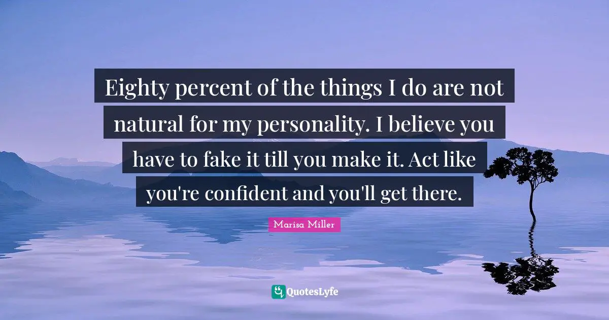 Eighty percent of the things I do are not natural for my personality. I believe you have to fake it till you make it. Act like you're confident and you'll get there.