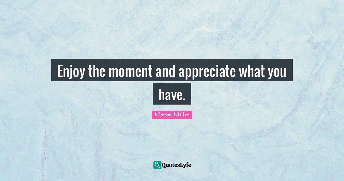Enjoy the moment and appreciate what you have.