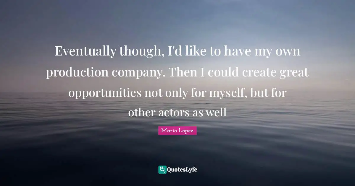 Eventually though, I'd like to have my own production company. Then I could create great opportunities not only for myself, but for other actors as well