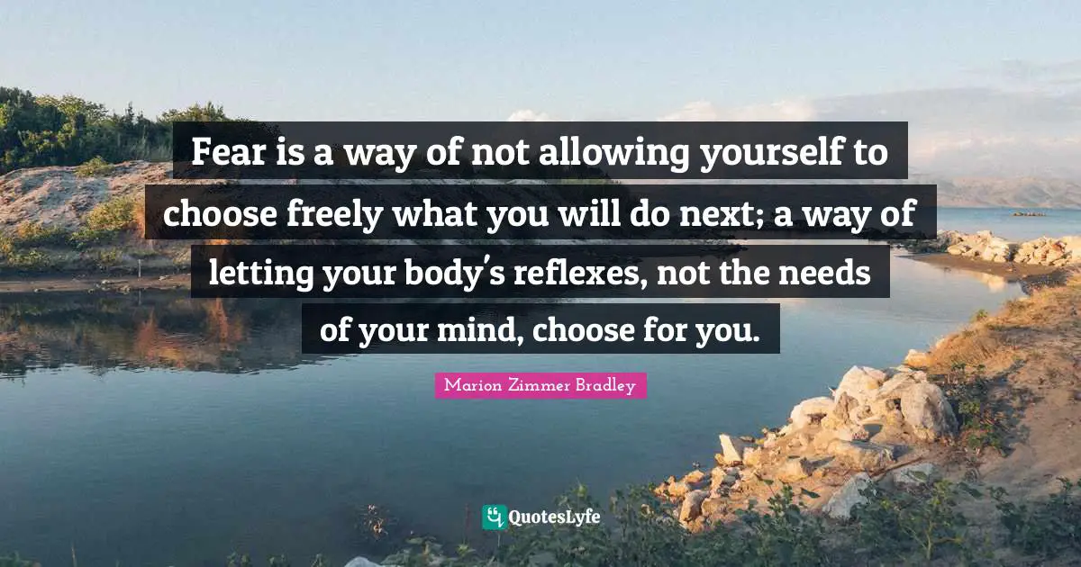 Fear is a way of not allowing yourself to choose freely what you will do next; a way of letting your body's reflexes, not the needs of your mind, choose for you.