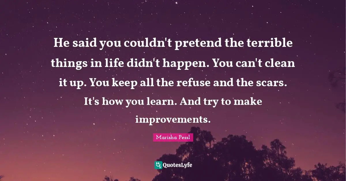 He said you couldn't pretend the terrible things in life didn't happen. You can't clean it up. You keep all the refuse and the scars. It's how you learn. And try to make improvements.