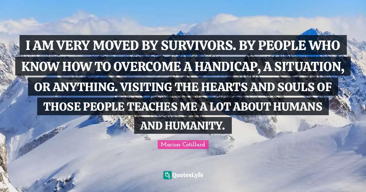 I AM VERY MOVED BY SURVIVORS. BY PEOPLE WHO KNOW HOW TO OVERCOME A HANDICAP, A SITUATION, OR ANYTHING. VISITING THE HEARTS AND SOULS OF THOSE PEOPLE TEACHES ME A LOT ABOUT HUMANS AND HUMANITY.