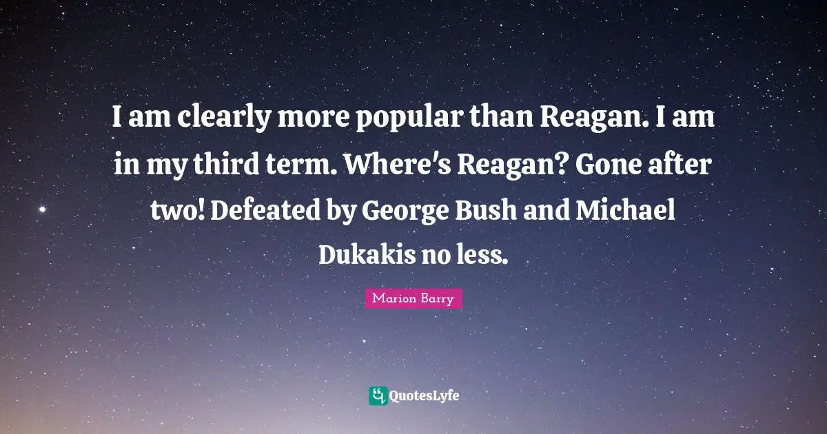 I am clearly more popular than Reagan. I am in my third term. Where's Reagan? Gone after two! Defeated by George Bush and Michael Dukakis no less.