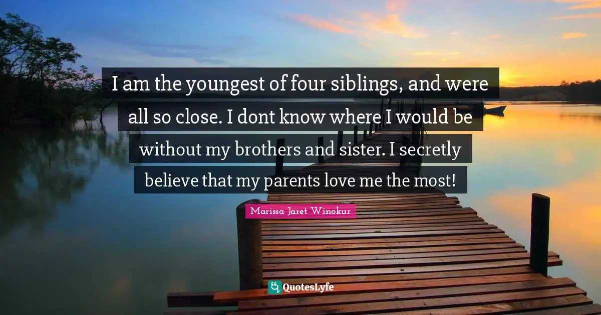 I am the youngest of four siblings, and were all so close. I dont know where I would be without my brothers and sister. I secretly believe that my parents love me the most!