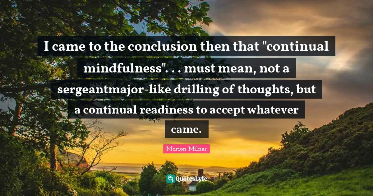 I came to the conclusion then that "continual mindfulness". . . must mean, not a sergeantmajor-like drilling of thoughts, but a continual readiness to accept whatever came.