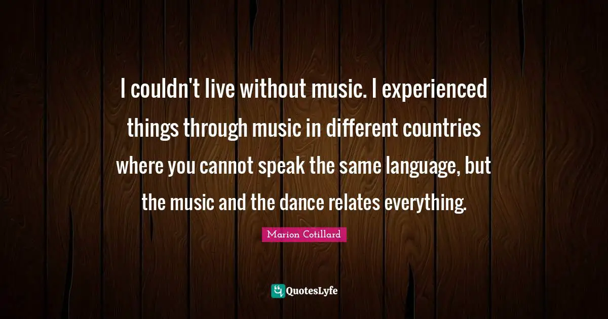I couldn't live without music. I experienced things through music in different countries where you cannot speak the same language, but the music and the dance relates everything.