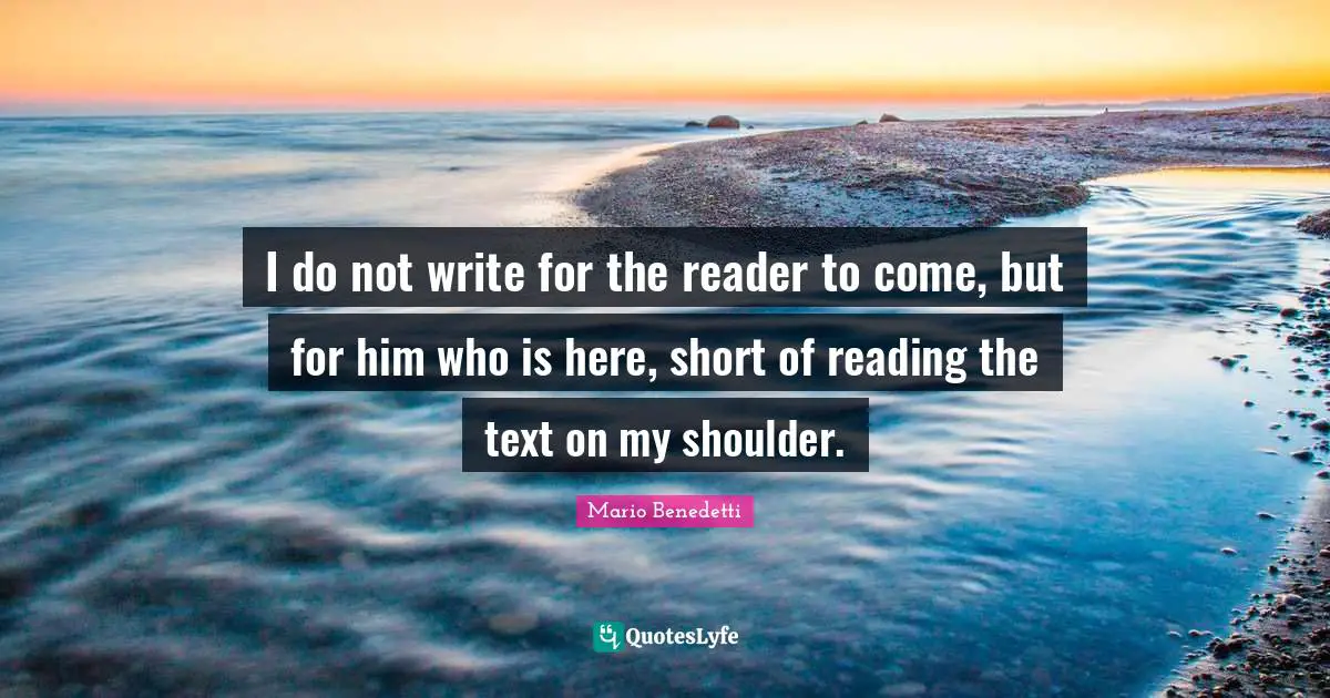 I do not write for the reader to come, but for him who is here, short of reading the text on my shoulder.