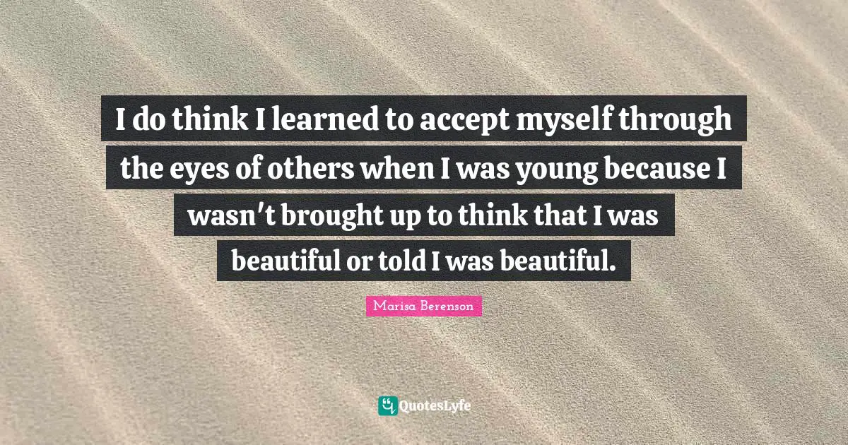 I do think I learned to accept myself through the eyes of others when I was young because I wasn't brought up to think that I was beautiful or told I was beautiful.