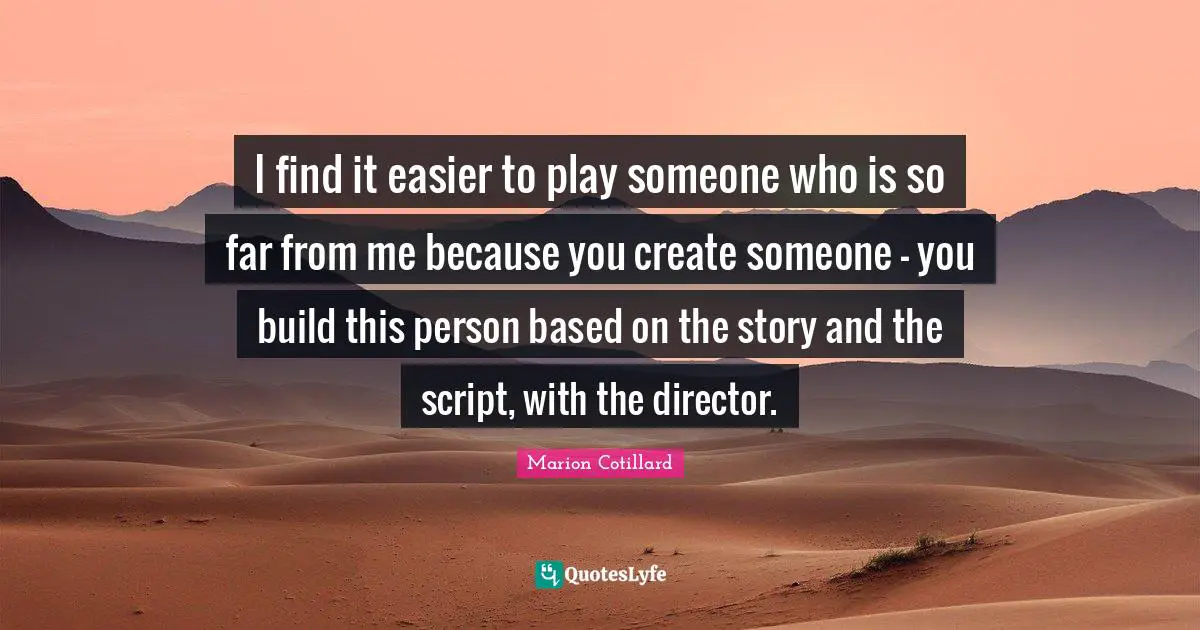 I find it easier to play someone who is so far from me because you create someone - you build this person based on the story and the script, with the director.