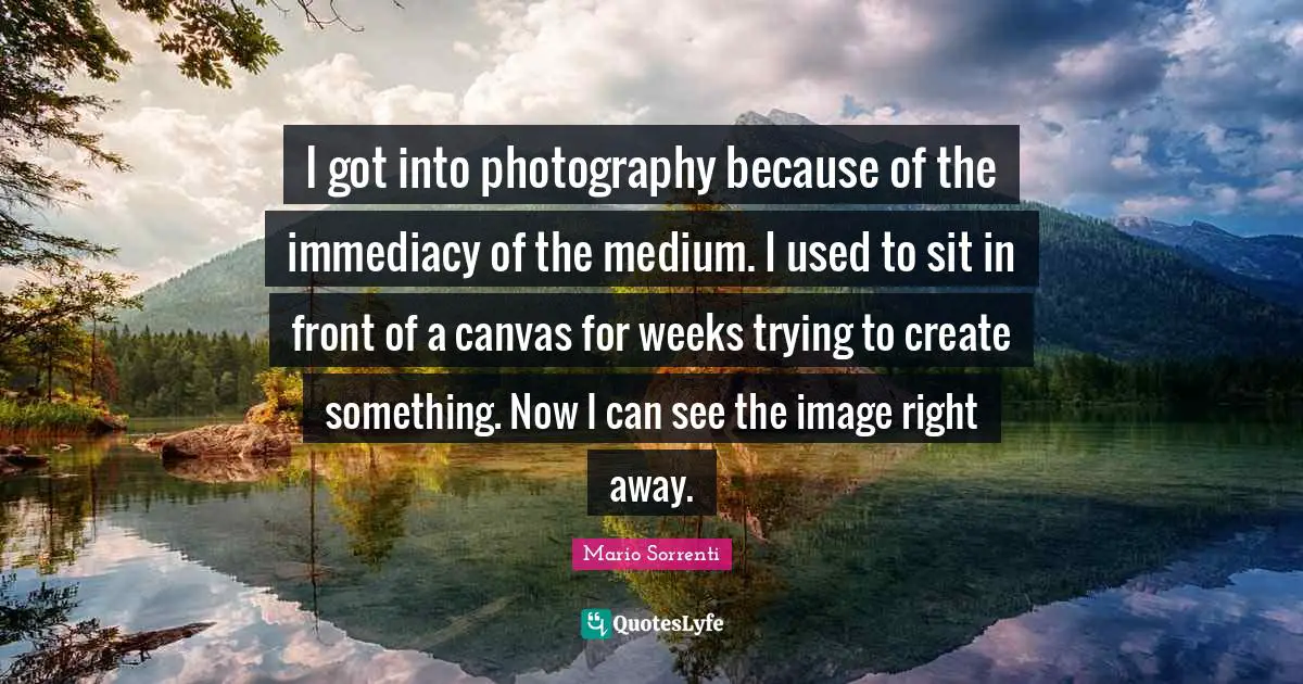 I got into photography because of the immediacy of the medium. I used to sit in front of a canvas for weeks trying to create something. Now I can see the image right away.