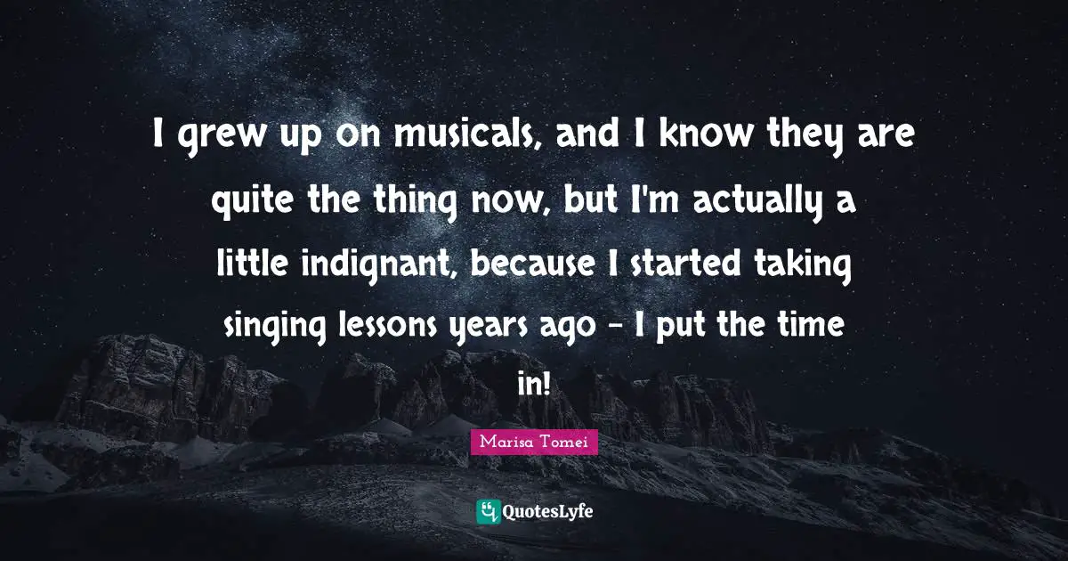 I grew up on musicals, and I know they are quite the thing now, but I'm actually a little indignant, because I started taking singing lessons years ago - I put the time in!