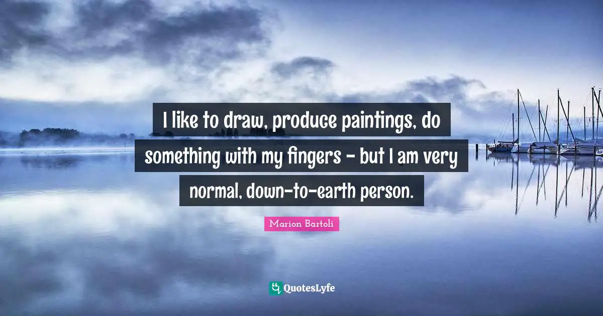 I like to draw, produce paintings, do something with my fingers - but I am very normal, down-to-earth person.