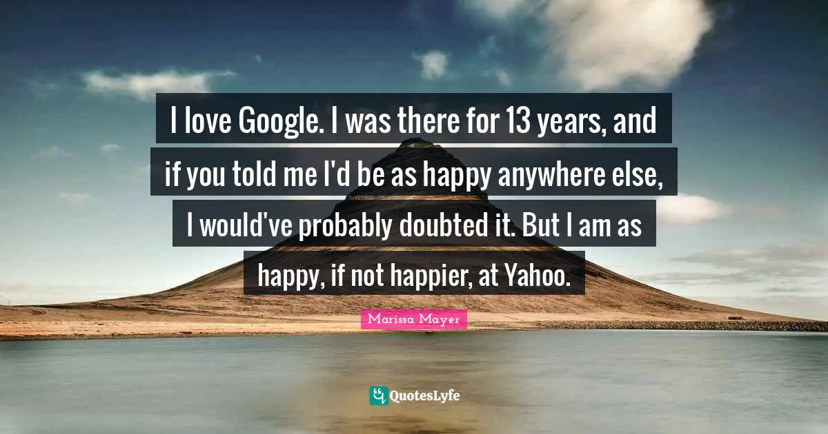 I love Google. I was there for 13 years, and if you told me I'd be as happy anywhere else, I would've probably doubted it. But I am as happy, if not happier, at Yahoo.