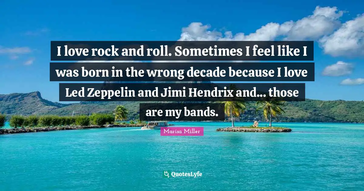 I love rock and roll. Sometimes I feel like I was born in the wrong decade because I love Led Zeppelin and Jimi Hendrix and... those are my bands.
