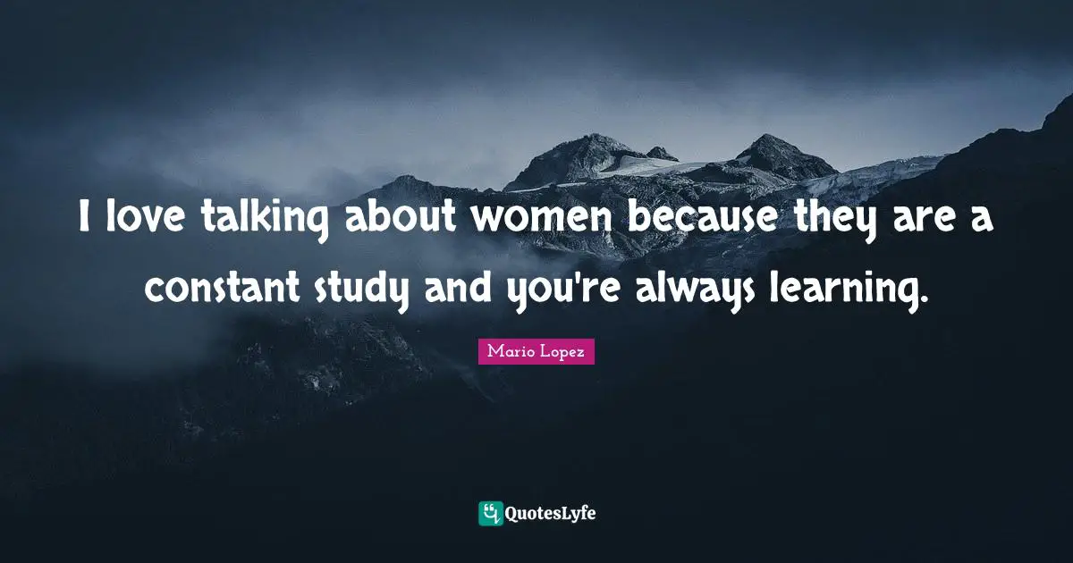 I love talking about women because they are a constant study and you're always learning.