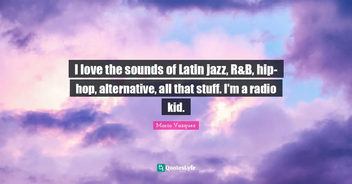 I love the sounds of Latin jazz, R&B, hip-hop, alternative, all that stuff. I'm a radio kid.