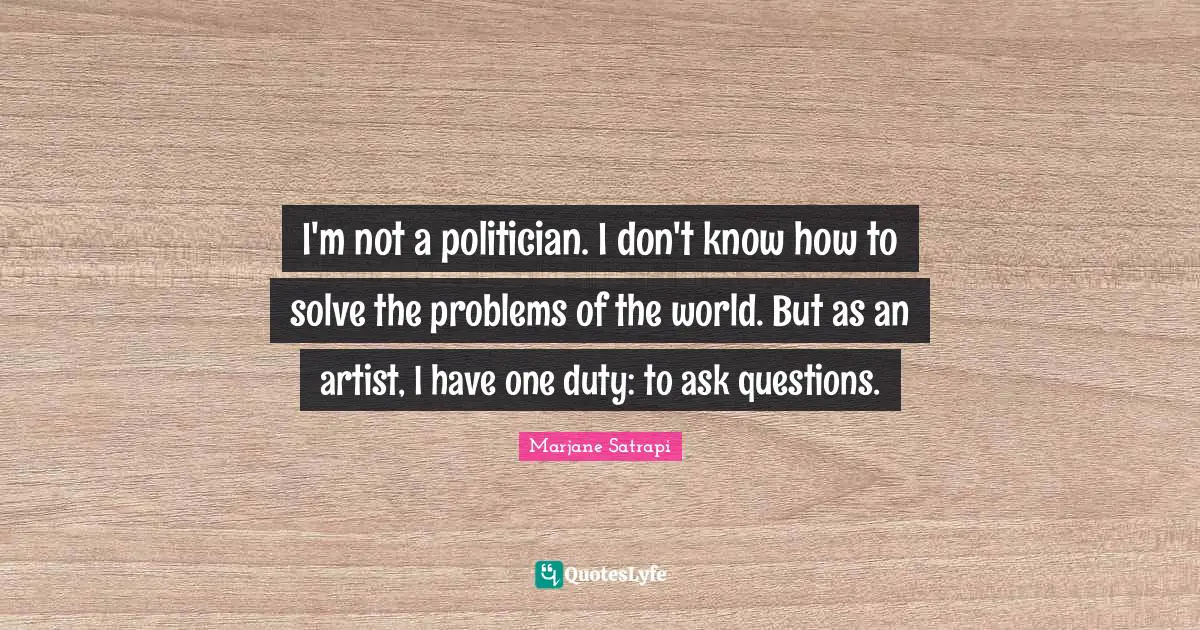 I'm not a politician. I don't know how to solve the problems of the world. But as an artist, I have one duty: to ask questions.