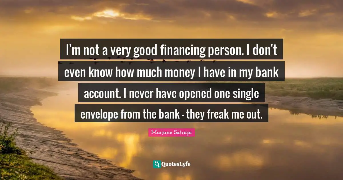 I'm not a very good financing person. I don't even know how much money I have in my bank account. I never have opened one single envelope from the bank - they freak me out.