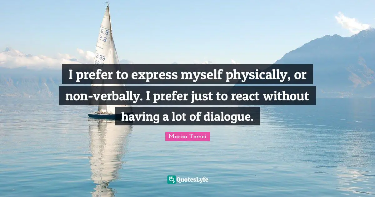 I prefer to express myself physically, or non-verbally. I prefer just to react without having a lot of dialogue.
