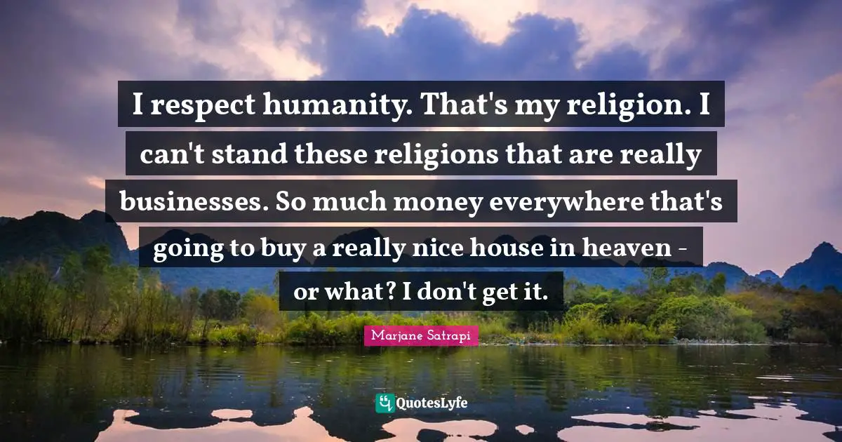 I respect humanity. That's my religion. I can't stand these religions that are really businesses. So much money everywhere that's going to buy a really nice house in heaven - or what? I don't get it.