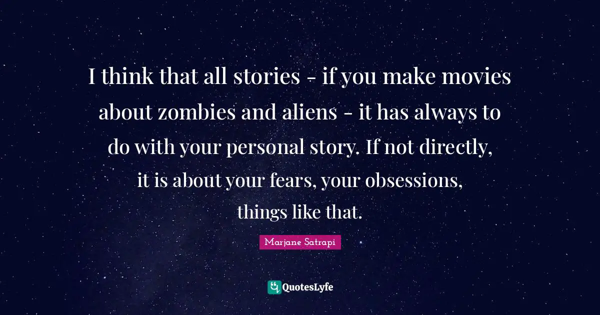 I think that all stories - if you make movies about zombies and aliens - it has always to do with your personal story. If not directly, it is about your fears, your obsessions, things like that.