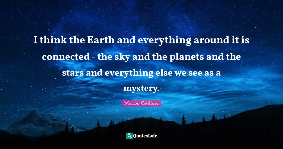 I think the Earth and everything around it is connected - the sky and the planets and the stars and everything else we see as a mystery.