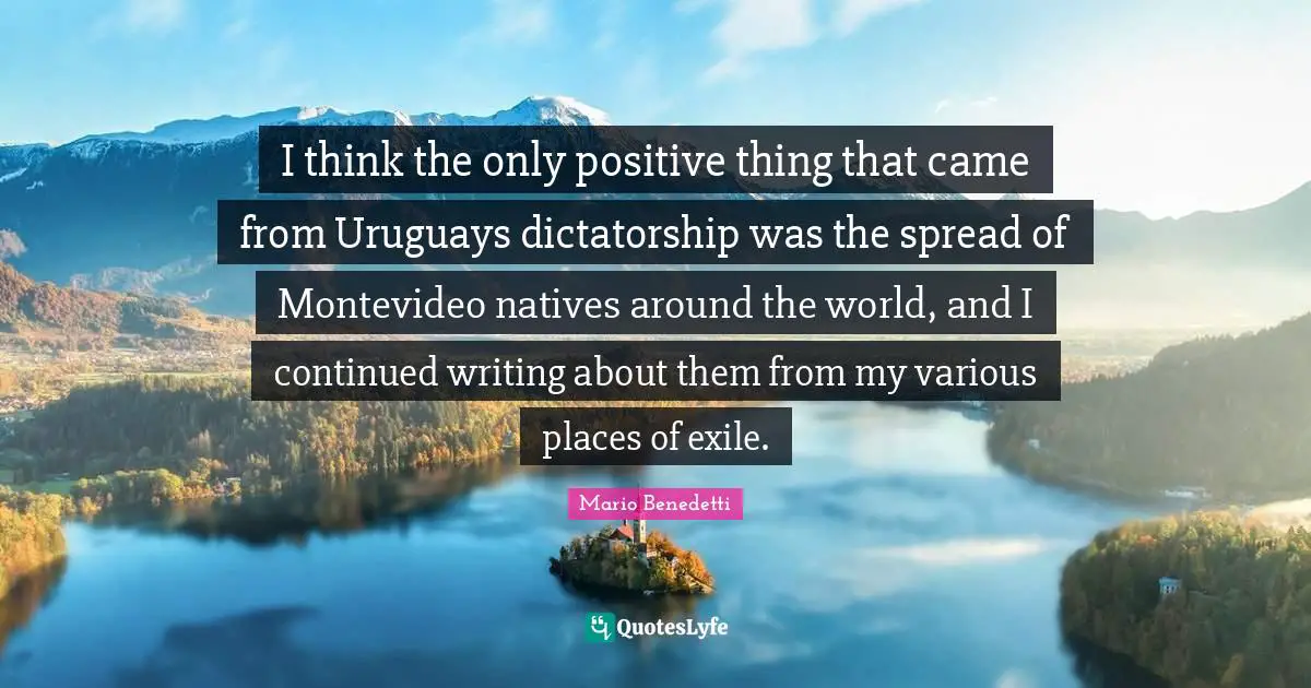 Thinking Positive Quotes: "I think the only positive thing that came from Uruguays dictatorship was the spread of Montevideo natives around the world, and I continued writing about them from my various places of exile."
