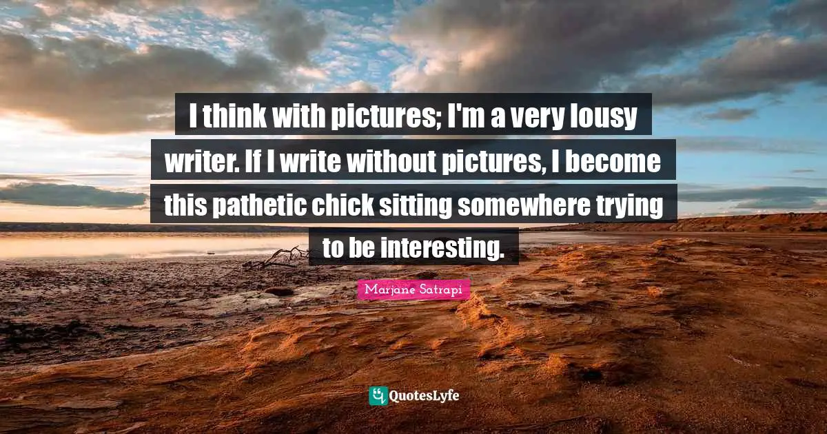 I think with pictures; I'm a very lousy writer. If I write without pictures, I become this pathetic chick sitting somewhere trying to be interesting.