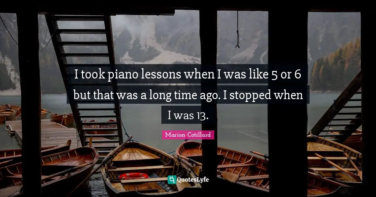 I took piano lessons when I was like 5 or 6 but that was a long time ago. I stopped when I was 13.
