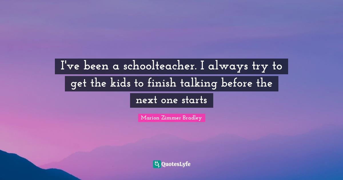 I've been a schoolteacher. I always try to get the kids to finish talking before the next one starts