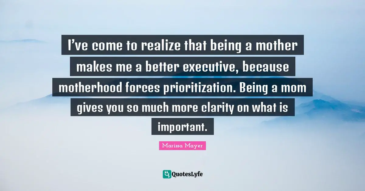 I’ve come to realize that being a mother makes me a better executive, because motherhood forces prioritization. Being a mom gives you so much more clarity on what is important.