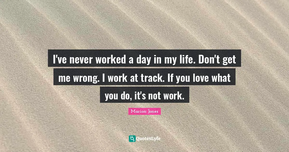I've never worked a day in my life. Don't get me wrong. I work at track. If you love what you do, it's not work.