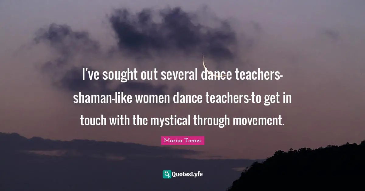 I've sought out several dance teachers-shaman-like women dance teachers-to get in touch with the mystical through movement.